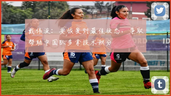戴伟浚：要恢复到最佳状态，争取帮助中国队多拿技术积分
