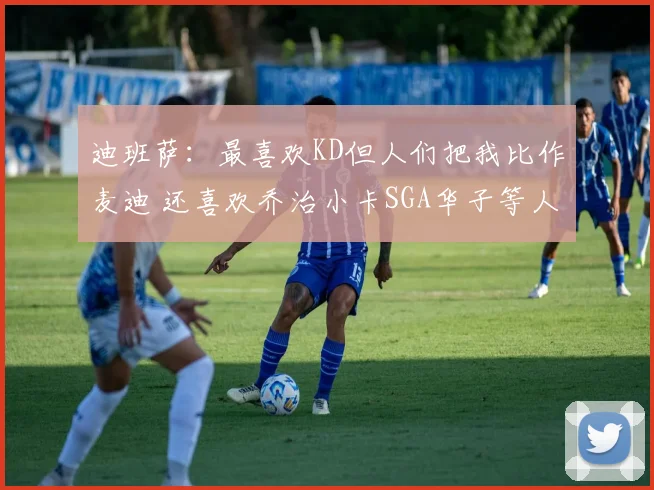 迪班萨：最喜欢KD但人们把我比作麦迪 还喜欢乔治小卡SGA华子等人